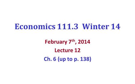 Economics 111.3 Winter 14 February 7 th, 2014 Lecture 12 Ch. 6 (up to p. 138)