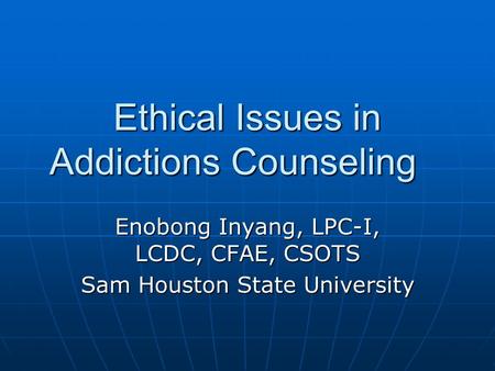 Ethical Issues in Addictions Counseling Enobong Inyang, LPC-I, LCDC, CFAE, CSOTS Sam Houston State University.