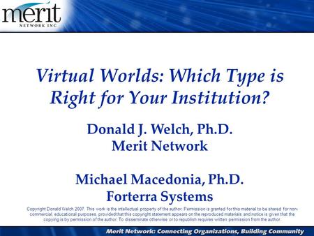 1 Virtual Worlds: Which Type is Right for Your Institution? Donald J. Welch, Ph.D. Merit Network Michael Macedonia, Ph.D. Forterra Systems Copyright Donald.