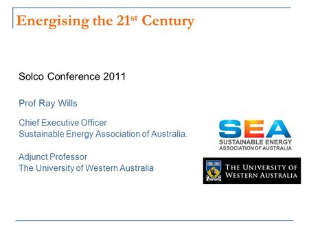 Energising the 21 st Century Solco Conference 2011 Prof Ray Wills Chief Executive Officer Sustainable Energy Association of Australia. Adjunct Professor.