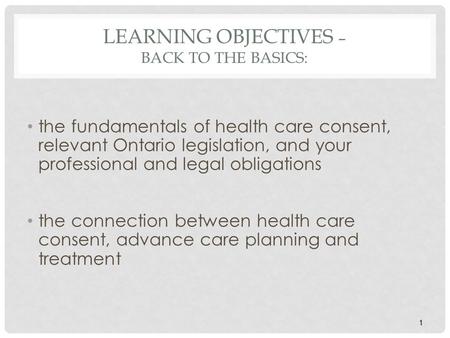 1 LEARNING OBJECTIVES – BACK TO THE BASICS: the fundamentals of health care consent, relevant Ontario legislation, and your professional and legal obligations.