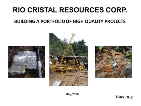 RIO CRISTAL RESOURCES CORP. BUILDING A PORTFOLIO OF HIGH QUALITY PROJECTS May, 2010 TSXV:RCZ.