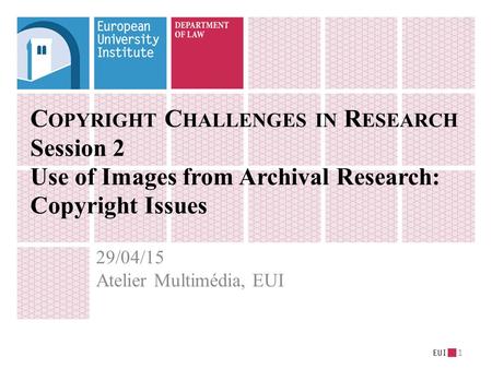 C OPYRIGHT C HALLENGES IN R ESEARCH Session 2 Use of Images from Archival Research: Copyright Issues 29/04/15 Atelier Multimédia, EUI 1.