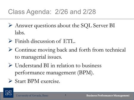 University of Nevada, Reno Business Performance Management 1 Class Agenda: 2/26 and 2/28  Answer questions about the SQL Server BI labs.  Finish discussion.