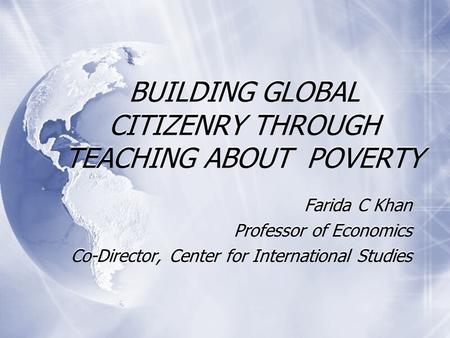 BUILDING GLOBAL CITIZENRY THROUGH TEACHING ABOUT POVERTY Farida C Khan Professor of Economics Co-Director, Center for International Studies Farida C Khan.