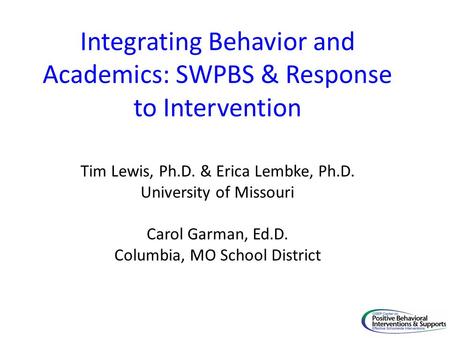 Integrating Behavior and Academics: SWPBS & Response to Intervention Tim Lewis, Ph.D. & Erica Lembke, Ph.D. University of Missouri Carol Garman, Ed.D.