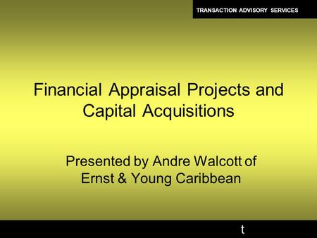 TRANSACTION ADVISORY SERVICES t Financial Appraisal Projects and Capital Acquisitions Presented by Andre Walcott of Ernst & Young Caribbean.