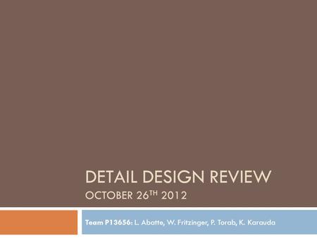 DETAIL DESIGN REVIEW OCTOBER 26 TH 2012 Team P13656: L. Abatte, W. Fritzinger, P. Torab, K. Karauda.