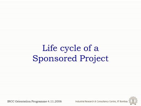 IRCC Orientation Programme 4.11.2006 Life cycle of a Sponsored Project.