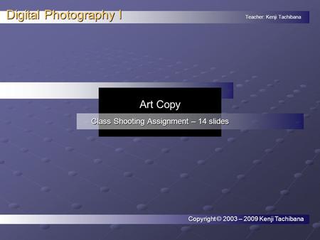 Teacher: Kenji Tachibana Digital Photography I. Copyright © 2003 – 2009 Kenji Tachibana Art Copy Class Shooting Assignment – 14 slides.