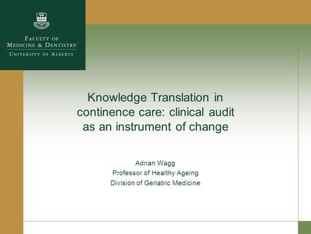 Knowledge Translation in continence care: clinical audit as an instrument of change Adrian Wagg Professor of Healthy Ageing Division of Geriatric Medicine.