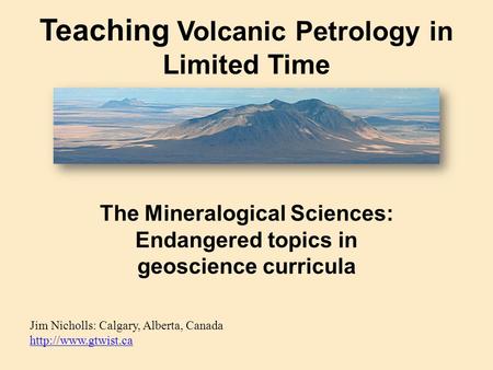 Teaching Volcanic Petrology in Limited Time Jim Nicholls: Calgary, Alberta, Canada   The Mineralogical Sciences: