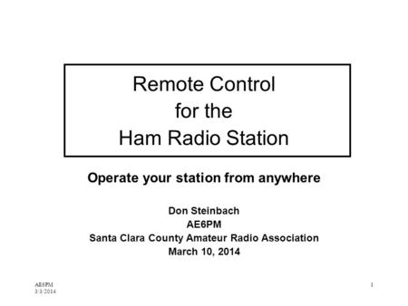 AE6PM 3/3/2014 1 Remote Control for the Ham Radio Station Operate your station from anywhere Don Steinbach AE6PM Santa Clara County Amateur Radio Association.