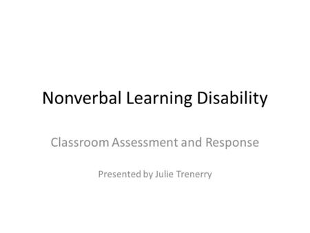 Nonverbal Learning Disability Classroom Assessment and Response Presented by Julie Trenerry.