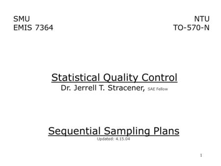 1 SMU EMIS 7364 NTU TO-570-N Sequential Sampling Plans Updated: 4.15.04 Statistical Quality Control Dr. Jerrell T. Stracener, SAE Fellow.