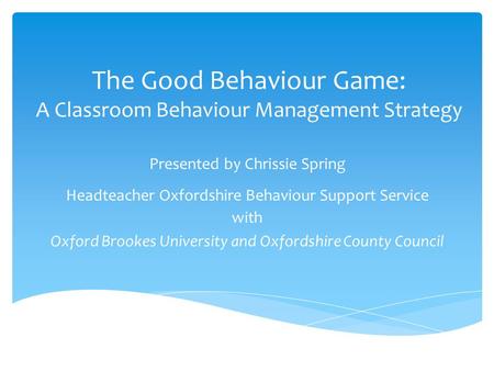 The Good Behaviour Game: A Classroom Behaviour Management Strategy Presented by Chrissie Spring Headteacher Oxfordshire Behaviour Support Service with.