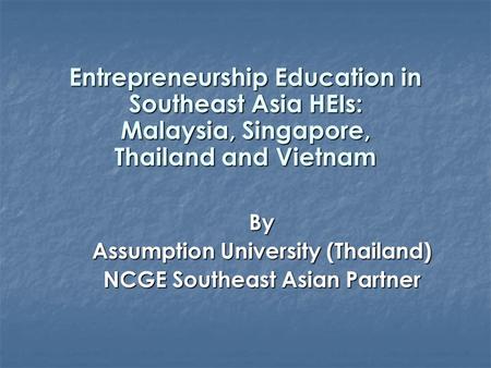 Entrepreneurship Education in Southeast Asia HEIs: Malaysia, Singapore, Thailand and Vietnam By Assumption University (Thailand) NCGE Southeast Asian Partner.