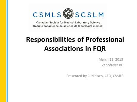 Responsibilities of Professional Associations in FQR March 22, 2013 Vancouver BC Presented by C. Nielsen, CEO, CSMLS.