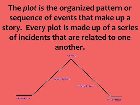 The plot is the organized pattern or sequence of events that make up a story. Every plot is made up of a series of incidents that are related to one another.