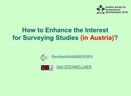 Austrian Society for Surveying and Geoinformation (OVG) How to Enhance the Interest for Surveying Studies (in Austria)? Reinfried MANSBERGER Gert STEINKELLNER.