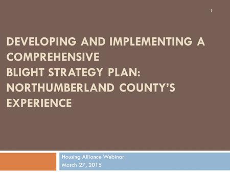 DEVELOPING AND IMPLEMENTING A COMPREHENSIVE BLIGHT STRATEGY PLAN: NORTHUMBERLAND COUNTY’S EXPERIENCE Housing Alliance Webinar March 27, 2015 1.