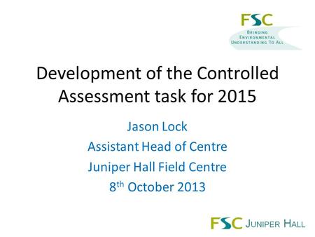 Development of the Controlled Assessment task for 2015 Jason Lock Assistant Head of Centre Juniper Hall Field Centre 8 th October 2013.