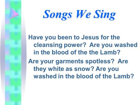 Songs We Sing Have you been to Jesus for the cleansing power? Are you washed in the blood of the the Lamb? Are your garments spotless? Are they white as.