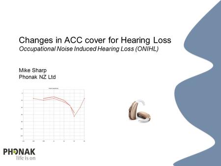 ACC ONIHL Data Trend 201210 Changes in ACC cover for Hearing Loss Occupational Noise Induced Hearing Loss (ONIHL) Mike Sharp Phonak NZ Ltd.