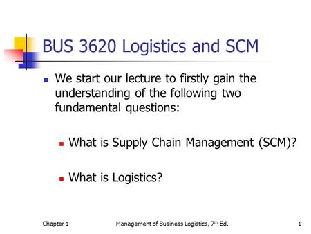 Chapter 1Management of Business Logistics, 7 th Ed.1 BUS 3620 Logistics and SCM We start our lecture to firstly gain the understanding of the following.