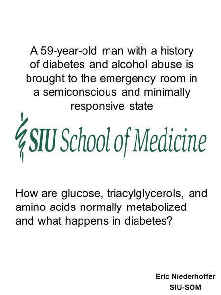 Eric Niederhoffer SIU-SOM A 59-year-old man with a history of diabetes and alcohol abuse is brought to the emergency room in a semiconscious and minimally.