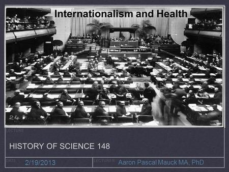 LECTURE DATELECTURER 2/19/2013 Aaron Pascal Mauck MA, PhD Internationalism and Health HISTORY OF SCIENCE 148.