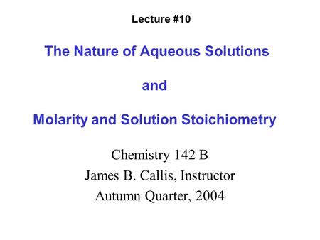 The Nature of Aqueous Solutions and Molarity and Solution Stoichiometry Chemistry 142 B James B. Callis, Instructor Autumn Quarter, 2004 Lecture #10.