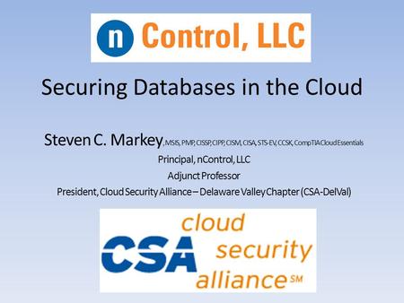 Securing Databases in the Cloud Steven C. Markey, MSIS, PMP, CISSP, CIPP, CISM, CISA, STS-EV, CCSK, CompTIA Cloud Essentials Principal, nControl, LLC Adjunct.