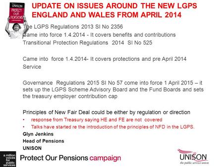 UPDATE ON ISSUES AROUND THE NEW LGPS ENGLAND AND WALES FROM APRIL 2014 The LGPS Regulations 2013 SI No 2356 Came into force 1.4.2014 - It covers benefits.