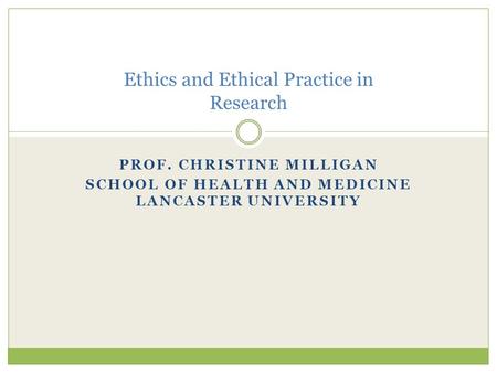 PROF. CHRISTINE MILLIGAN SCHOOL OF HEALTH AND MEDICINE LANCASTER UNIVERSITY Ethics and Ethical Practice in Research.