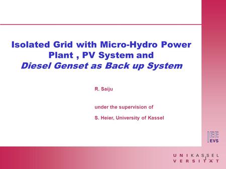 1 R. Saiju under the supervision of S. Heier, University of Kassel Isolated Grid with Micro-Hydro Power Plant, PV System and Diesel Genset as Back up System.