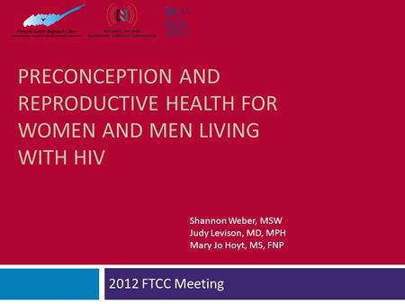 PRECONCEPTION AND REPRODUCTIVE HEALTH FOR WOMEN AND MEN LIVING WITH HIV 2012 FTCC Meeting Shannon Weber, MSW Judy Levison, MD, MPH Mary Jo Hoyt, MS, FNP.