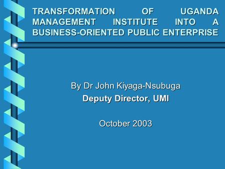 TRANSFORMATION OF UGANDA MANAGEMENT INSTITUTE INTO A BUSINESS-ORIENTED PUBLIC ENTERPRISE By Dr John Kiyaga-Nsubuga Deputy Director, UMI October 2003.