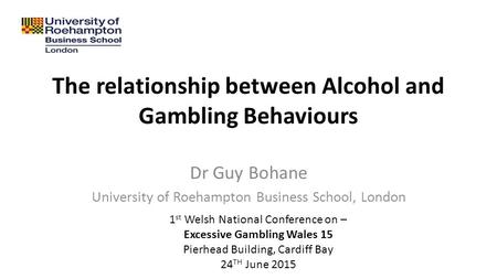 The relationship between Alcohol and Gambling Behaviours Dr Guy Bohane University of Roehampton Business School, London 1 st Welsh National Conference.