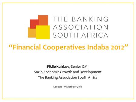 “Financial Cooperatives Indaba 2012” Fikile Kuhlase, Senior GM, Socio-Economic Growth and Development The Banking Association South Africa Durban – 19.