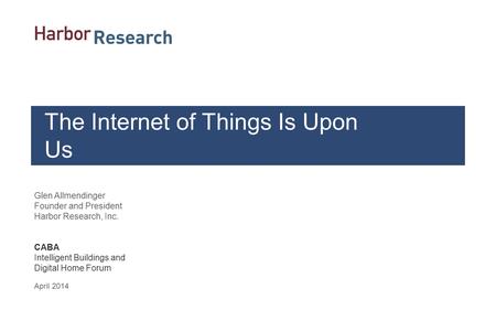 Glen Allmendinger Founder and President Harbor Research, Inc. CABA Intelligent Buildings and Digital Home Forum April 2014 The Internet of Things Is Upon.