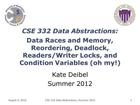 CSE 332 Data Abstractions: Data Races and Memory, Reordering, Deadlock, Readers/Writer Locks, and Condition Variables (oh my!) Kate Deibel Summer 2012.