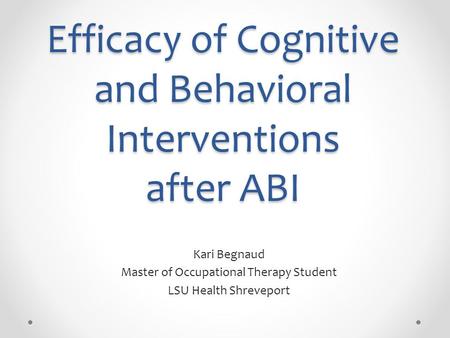 Efficacy of Cognitive and Behavioral Interventions after ABI Kari Begnaud Master of Occupational Therapy Student LSU Health Shreveport.