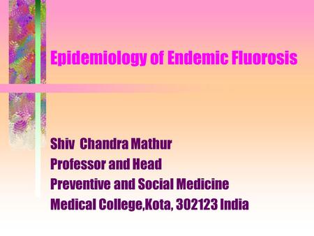 Epidemiology of Endemic Fluorosis Shiv Chandra Mathur Professor and Head Preventive and Social Medicine Medical College,Kota, 302123 India.