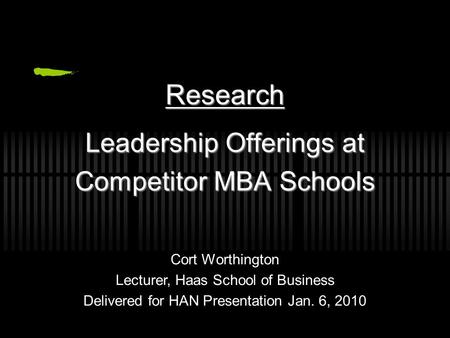 Leadership Offerings at Competitor MBA Schools Research Cort Worthington Lecturer, Haas School of Business Delivered for HAN Presentation Jan. 6, 2010.