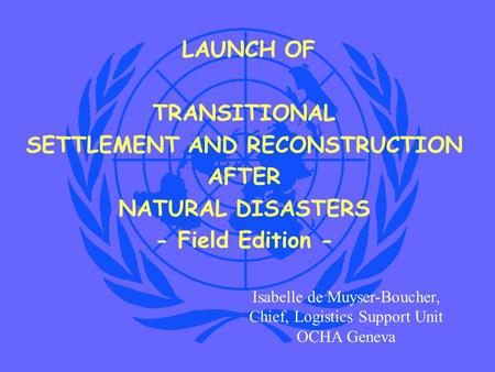 LAUNCH OF TRANSITIONAL SETTLEMENT AND RECONSTRUCTION AFTER NATURAL DISASTERS - Field Edition - Isabelle de Muyser-Boucher, Chief, Logistics Support Unit.