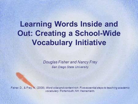 Learning Words Inside and Out: Creating a School-Wide Vocabulary Initiative Douglas Fisher and Nancy Frey San Diego State University Fisher, D., & Frey,