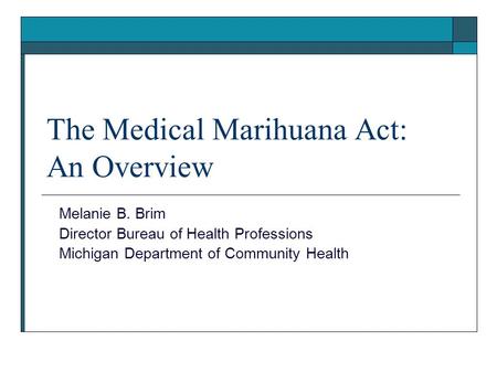 The Medical Marihuana Act: An Overview Melanie B. Brim Director Bureau of Health Professions Michigan Department of Community Health.