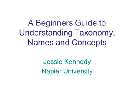 A Beginners Guide to Understanding Taxonomy, Names and Concepts Jessie Kennedy Napier University.