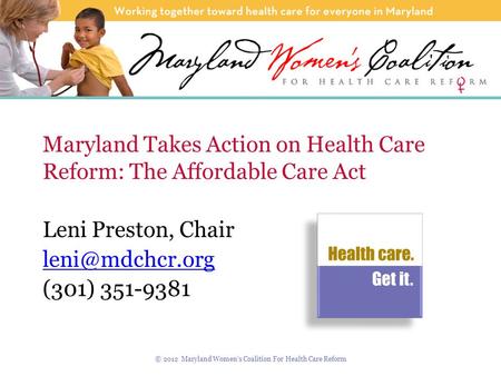 Maryland Takes Action on Health Care Reform: The Affordable Care Act Leni Preston, Chair (301) 351-9381 © 2012 Maryland Women’s Coalition.